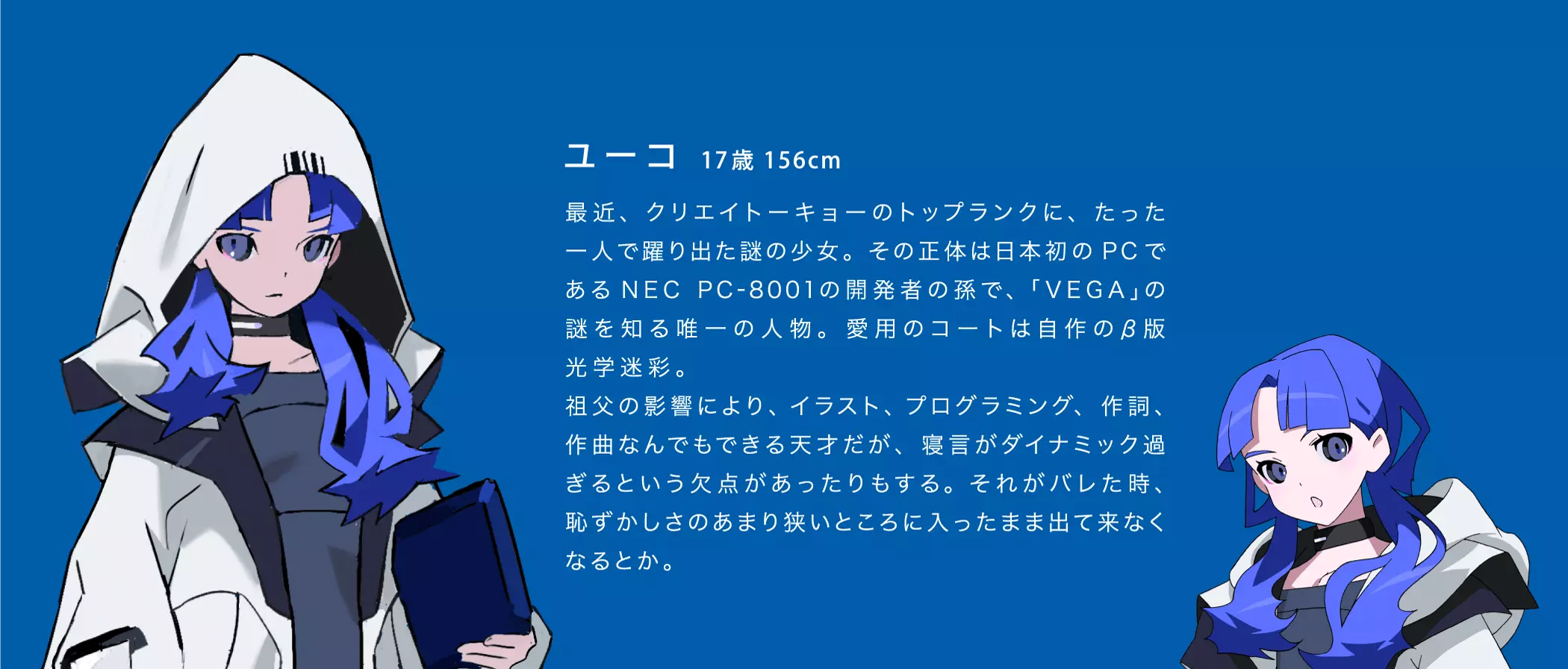 ユーコ 17歳 156cm 最近、クリエイトーキョーのトップランクに、 たった一人で躍り出た謎の少女。 その正体は日本初のPCであるNEC PC-8001の開発者の孫で、「VEGA」の謎を知る唯一の人物。 愛用のコートは自作のβ版光学迷彩。祖父の影響により、イラスト、プログラミング、 作詞、作曲なんでもできる天才だが、 寝言がダイナミック過ぎるという欠点があったりもする。 それがバレた時、恥ずかしさのあまり狭いところに入ったまま出て来なくなるとか。