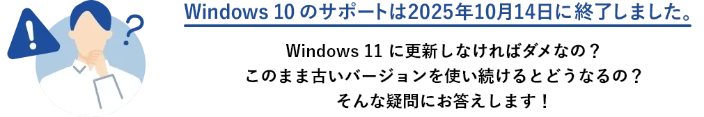 Windows 10 のサポートは2025年10月14日に終了しました。 Windows 11 に更新しなければダメなの？このまま古いバージョンを使い続けるとどうなるの？そんな疑問にお答えします！