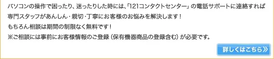 パソコンの操作で困ったり、迷ったりした時には、「121コンタクトセンター」の電話サポートに連絡すれば専門スタッフがあんしん・親切・丁寧にお客様のお悩みを解決します！もちろん相談は期間の制限なく無料です！※ご相談には事前にお客様情報のご登録（保有機器商品の登録含む）が必要です。