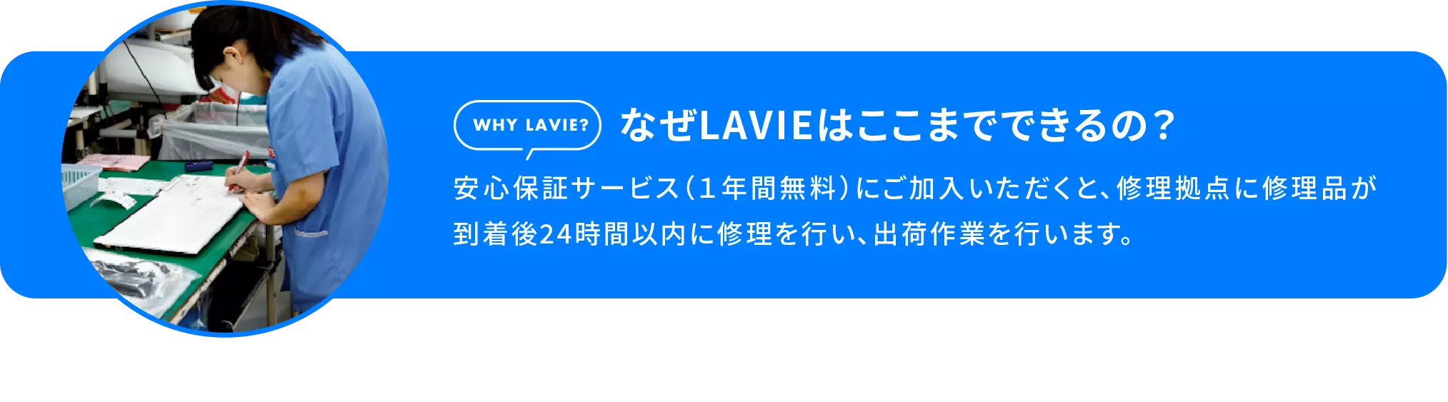 なぜLAVIEはここまでできるの？安心保証サービス（１年間無料）にご加入いただくと、修理拠点に修理品が到着後24時間以内に修理を行い、出荷作業を行います。