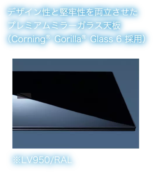 デザイン性と堅牢性を両立させたプレミアムミラーガラス天板(Gorilla®Glass 6 採用) ※LV950/RAL