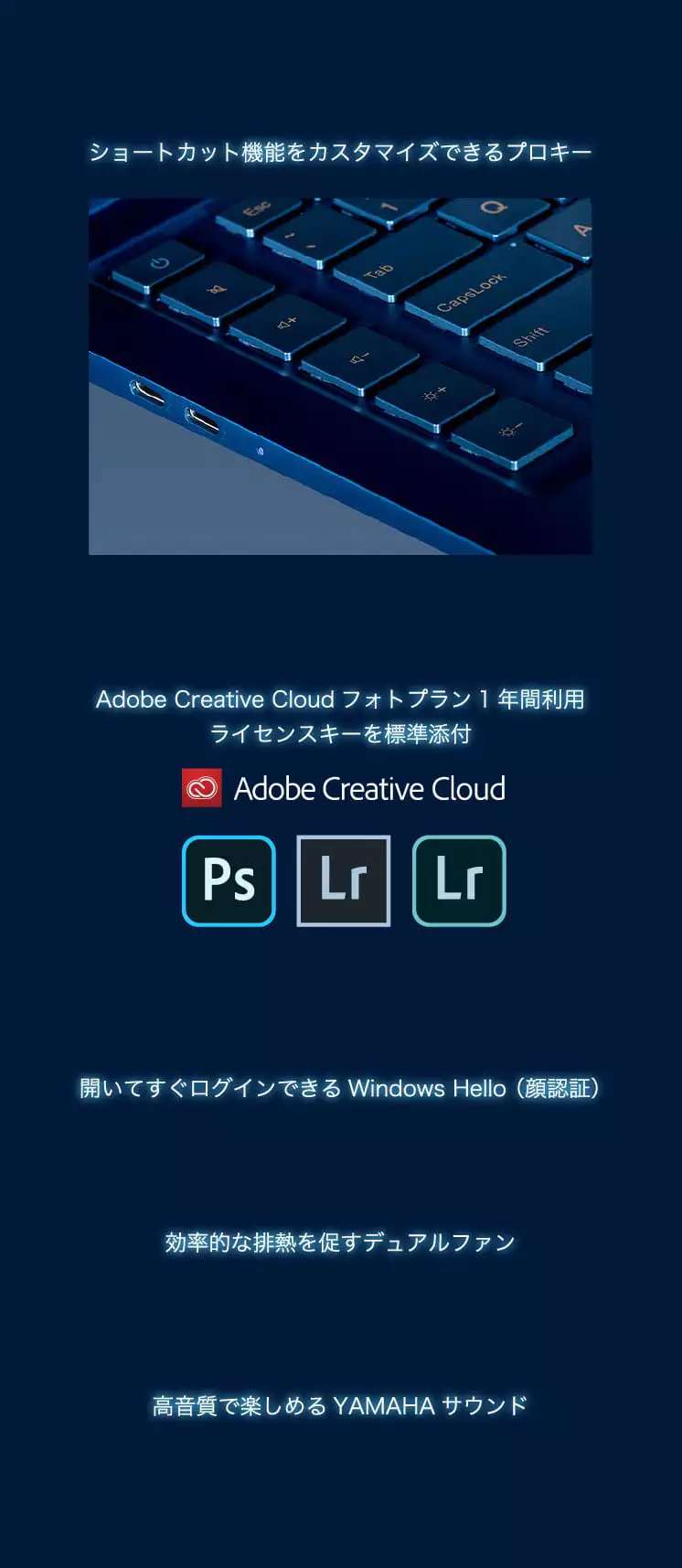 ショートカット機能をカスタマイズできるプロキー Adobe Creative Cloudフォトプラン1年間利用ライセンスキーを標準添付 開いてすぐログインできるWindows Hello (顔認証) 効率的な排熱を促すデュアルファン 高音質で楽しめるYAMAHAサウンド