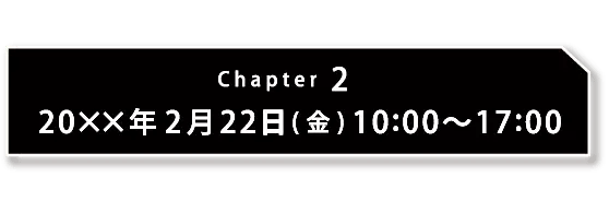 Chapter2 20xx年2月22日(金) 10:00〜17:00