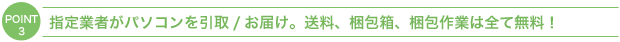 ＰＯＩＮＴ３：指定業者がパソコンを引取/お届け。送料、梱包箱、梱包作業は全て無料！